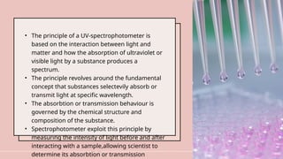• The principle of a UV-spectrophotometer is
based on the interaction between light and
matter and how the absorption of ultraviolet or
visible light by a substance produces a
spectrum.
• The principle revolves around the fundamental
concept that substances selectevily absorb or
transmit light at specific wavelength.
• The absorbtion or transmission behaviour is
governed by the chemical structure and
composition of the substance.
• Spectrophotometer exploit this principle by
measuring the intensity of light before and after
interacting with a sample,allowing scientist to
determine its absorbtion or transmission
6
 