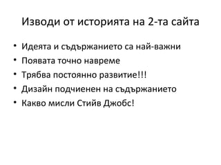 Изводи от историята на 2-та сайта
•   Идеята и съдържанието са най-важни
•   Появата точно навреме
•   Трябва постоянно развитие!!!
•   Дизайн подчиенен на съдържанието
•   Какво мисли Стийв Джобс!
 