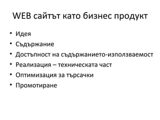 WEB сайтът като бизнес продукт
•   Идея
•   Съдържание
•   Достъпност на съдържанието-използваемост
•   Реализация – техническата част
•   Оптимизация за търсачки
•   Промотиране
 