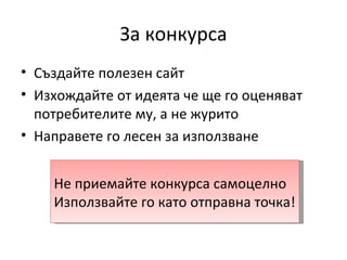 За конкурса
• Създайте полезен сайт
• Изхождайте от идеята че ще го оценяват
  потребителите му, а не журито
• Направете го лесен за използване


    Не приемайте конкурса самоцелно
    Използвайте го като отправна точка!
 