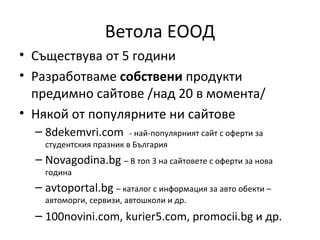 Ветола ЕООД
• Съществува от 5 години
• Разработваме собствени продукти
  предимно сайтове /над 20 в момента/
• Някой от популярните ни сайтове
  – 8dekemvri.com        - най-популярният сайт с оферти за
    студентския празник в България
  – Novagodina.bg – В топ 3 на сайтовете с оферти за нова
    година
  – avtoportal.bg – каталог с информация за авто обекти –
    автоморги, сервизи, автошколи и др.
  – 100novini.com, kurier5.com, promocii.bg и др.
 