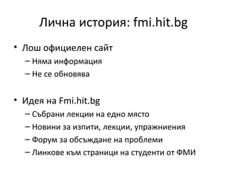 Лична история: fmi.hit.bg
• Лош официелен сайт
  – Няма информация
  – Не се обновява


• Идея на Fmi.hit.bg
  – Събрани лекции на едно място
  – Новини за изпити, лекции, упражниения
  – Форум за обсъждане на проблеми
  – Линкове към страници на студенти от ФМИ
 