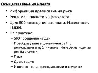 Осъществяване на идеята
  • Информация преписвана на ръка
  • Реклама – плакати из факултета
  • Цел: 500 посещения завинаги. Известност.
    Гадже.
  • На практика:
    – 500 посещения на ден
    – Преобразуване в динамичен сайт с
      регистрация и публикуване. Интересна идея за
      рег на акаунти
    – Пари
    – Друго гадже
    – Известост сред преподаватели и студенти
 
