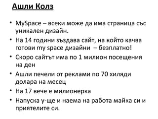 Ашли Колз
• MySpace – всеки може да има страница със
  уникален дизайн.
• На 14 години sъздава сайт, на който качва
  готови my space дизайни – безплатно!
• Скоро сайтът има по 1 милион посещения
  на ден
• Ашли печели от реклами по 70 хиляди
  долара на месец
• На 17 вече е милионерка
• Напуска у-ще и наема на работа майка си и
  приятелите си.
 
