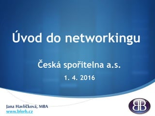 S
Úvod do networkingu
Česká spořitelna a.s.
1. 4. 2016
Jana Havlíčková, MBA
www.bforb.cz
 