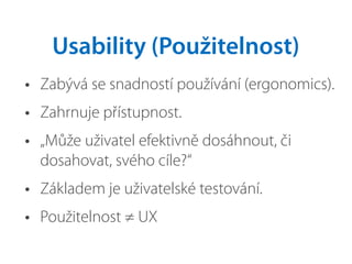 • Zabývá se snadností používání (ergonomics).
• Zahrnuje přístupnost.
• „Může uživatel efektivně dosáhnout, či
dosahovat, svého cíle?“
• Základem je uživatelské testování.
• Použitelnost ≠ UX
Usability (Použitelnost)
 