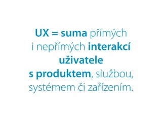 UX = suma přímých
i nepřímých interakcí
uživatele
s produktem, službou,
systémem či zařízením.
 