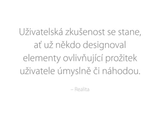 Uživatelská zkušenost se stane,
ať už někdo designoval
elementy ovlivňující prožitek
uživatele úmyslně či náhodou.
– Realita
 