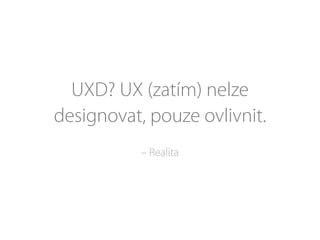 UXD? UX (zatím) nelze
designovat, pouze ovlivnit.
– Realita
 