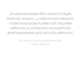 „Za sledované období lídři v oblasti CX (Apple,
Starbucks, Amazon, ...), rostly více než celkový trh.
V době recese byl jejich pokles nižší, než pokles
celého trhu a s ochabnutím recese jejich růst
téměř dvojnásobně vyšší, než-li růst celého trhu.“
The State of Customer Experience 2010,
Forrest Research
 