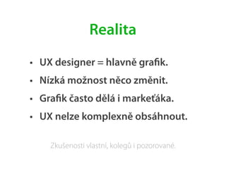 • UX designer = hlavně graﬁk.
• Nízká možnost něco změnit.
• Graﬁk často dělá i markeťáka.
• UX nelze komplexně obsáhnout.
Realita
Zkušenosti vlastní, kolegů i pozorované.
 