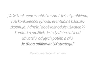 „Vaše konkurence nabízí to samé řešení problému,
vaši konkurenční výhodu eventuálně kdokoliv
zkopíruje. V dnešní době rozhoduje uživatelský
komfort a prožitek. Je tedy třeba začít od
uživatelů, od jejich potřeb a cílů.
Je třeba aplikovat UX strategii.“
Má argumentace s klientem
 
