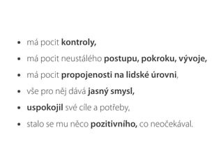 • má pocit kontroly,
• má pocit neustálého postupu, pokroku, vývoje,
• má pocit propojenosti na lidské úrovni,
• vše pro něj dává jasný smysl,
• uspokojil své cíle a potřeby,
• stalo se mu něco pozitivního, co neočekával.
 