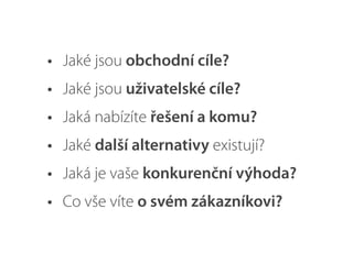 • Jaké jsou obchodní cíle?
• Jaké jsou uživatelské cíle?
• Jaká nabízíte řešení a komu?
• Jaké další alternativy existují?
• Jaká je vaše konkurenční výhoda?
• Co vše víte o svém zákazníkovi?
 