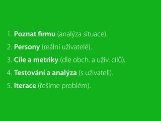 1. Poznat ﬁrmu (analýza situace).
2. Persony (reální uživatelé).
3. Cíle a metriky (dle obch. a uživ. cílů).
4. Testování a analýza (s uživateli).
5. Iterace (řešíme problém).
 