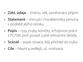 • Zákl. údaje – Jméno, věk, zaměstnání, příjem
• Statement – shrnující charakteristika persony
v podobě jejího výroku.
• Popis – rysy, zvyky, koníčky, schopnost práce
s PC/SW, prof. pozadí a jiné relevantní detaily.
• Scénář – popis situace, kdy přichází do styku.
• Cíle – hlavní a vedlejší, vč. motivace.
 