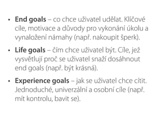 • End goals – co chce uživatel udělat. Klíčové
cíle, motivace a důvody pro vykonání úkolu a
vynaložení námahy (např. nakoupit šperk).
• Life goals – čím chce uživatel být. Cíle, jež
vysvětlují proč se uživatel snaží dosáhnout
end goals (např. být krásná).
• Experience goals – jak se uživatel chce cítit.
Jednoduché, univerzální a osobní cíle (např.
mít kontrolu, bavit se).
 
