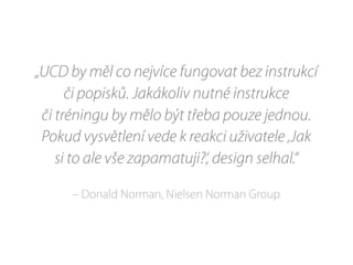 „UCD by měl co nejvíce fungovat bez instrukcí
či popisků. Jakákoliv nutné instrukce
či tréningu by mělo být třeba pouze jednou.
Pokud vysvětlení vede k reakci uživatele ‚Jak
si to ale vše zapamatuji?‘, design selhal.“
– Donald Norman, Nielsen Norman Group
 