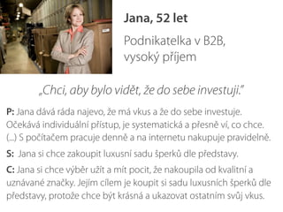 Jana, 52 let
Podnikatelka v B2B,
vysoký příjem
„Chci, aby bylo vidět, že do sebe investuji.”
P: Jana dává ráda najevo, že má vkus a že do sebe investuje.
Očekává individuální přístup, je systematická a přesně ví, co chce.
(...) S počítačem pracuje denně a na internetu nakupuje pravidelně.
S: Jana si chce zakoupit luxusní sadu šperků dle představy.
C: Jana si chce výběr užít a mít pocit, že nakoupila od kvalitní a
uznávané značky. Jejím cílem je koupit si sadu luxusních šperků dle
představy, protože chce být krásná a ukazovat ostatním svůj vkus.
 