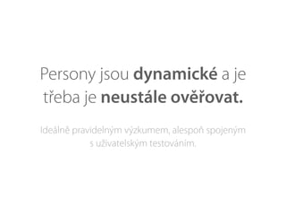 Persony jsou dynamické a je
třeba je neustále ověřovat.
Ideálně pravidelným výzkumem, alespoň spojeným
s uživatelským testováním.
 
