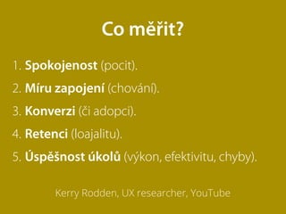 1. Spokojenost (pocit).
2. Míru zapojení (chování).
3. Konverzi (či adopci).
4. Retenci (loajalitu).
5. Úspěšnost úkolů (výkon, efektivitu, chyby).
Kerry Rodden, UX researcher, YouTube
Co měřit?
 