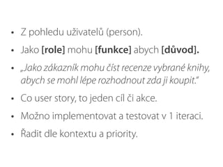 • Z pohledu uživatelů (person).
• Jako [role] mohu [funkce] abych [důvod].
• „Jako zákazník mohu číst recenze vybrané knihy,
abych se mohl lépe rozhodnout zda ji koupit.“
• Co user story, to jeden cíl či akce.
• Možno implementovat a testovat v 1 iteraci.
• Řadit dle kontextu a priority.
 