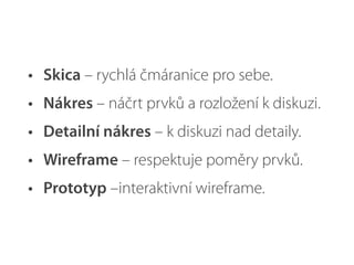 • Skica – rychlá čmáranice pro sebe.
• Nákres – náčrt prvků a rozložení k diskuzi.
• Detailní nákres – k diskuzi nad detaily.
• Wireframe – respektuje poměry prvků.
• Prototyp –interaktivní wireframe.
 