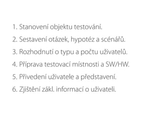1. Stanovení objektu testování.
2. Sestavení otázek, hypotéz a scénářů.
3. Rozhodnutí o typu a počtu uživatelů.
4. Příprava testovací místnosti a SW/HW.
5. Přivedení uživatele a představení.
6. Zjištění zákl. informací o uživateli.
 