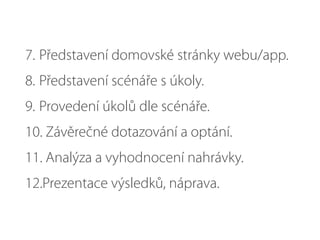 7. Představení domovské stránky webu/app.
8. Představení scénáře s úkoly.
9. Provedení úkolů dle scénáře.
10. Závěrečné dotazování a optání.
11. Analýza a vyhodnocení nahrávky.
12.Prezentace výsledků, náprava.
 