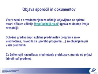 Objava sporočil in dokumentov

Vse v zvezi z e-vrednotenjem za učitelje objavljamo na spletni
strani eRic za učitelje (http://ucitelji.ric.si/) (gesla za dostop imajo
ravnatelji).

Splošna gradiva (npr. spletna predstavitev programa za e-
vrednotenje, navodila za uporabo programa …) so objavljena pri
vseh predmetih.

Če želite najti navodila za vrednotenje preizkusov, morate ob prijavi
izbrati tudi predmet.
 