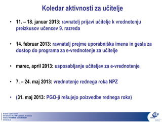 Koledar aktivnosti za učitelje
• 11. – 18. januar 2013: ravnatelj prijavi učitelje k vrednotenju
  preizkusov učencev 9. razreda

• 14. februar 2013: ravnatelj prejme uporabniška imena in gesla za
  dostop do programa za e-vrednotenje za učitelje

• marec, april 2013: usposabljanje učiteljev za e-vrednotenje

• 7. – 24. maj 2013: vrednotenje rednega roka NPZ

• (31. maj 2013: PGO-ji rešujejo poizvedbe rednega roka)
 