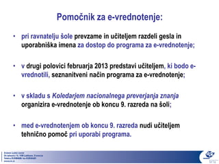 Pomočnik za e-vrednotenje:
• pri ravnatelju šole prevzame in učiteljem razdeli gesla in
  uporabniška imena za dostop do programa za e-vrednotenje;

• v drugi polovici februarja 2013 predstavi učiteljem, ki bodo e-
  vrednotili, seznanitveni način programa za e-vrednotenje;

• v skladu s Koledarjem nacionalnega preverjanja znanja
  organizira e-vrednotenje ob koncu 9. razreda na šoli;

• med e-vrednotenjem ob koncu 9. razreda nudi učiteljem
  tehnično pomoč pri uporabi programa.
 