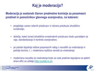 Kaj je moderacija?
Moderacija je sestanek članov predmetne komisije za posamezni
predmet in pomočnikov glavnega ocenjevalca, na katerem:

   • pregledajo vzorec rešenih preizkusov in izbrane preizkuse izhodiščno
     ovrednotijo;

   • določijo, kateri izmed izhodiščno ovrednotenih preizkusov bodo uporabljeni za
     vajo, standardizacijo in kontrolo ocenjevalcev;

   • po potrebi dopolnijo rešitve posameznih nalog v navodilih za vrednotenje in
     potrdijo končno, t. i. moderirano različico navodil za vrednotenje;

   • moderirana navodila za vrednotenje bodo za vsak predmet objavljena na spletni
     strani eRic za učitelje (http://ucitelji.ric.si).
 