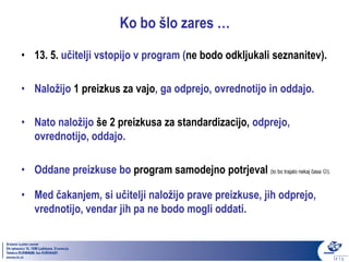 Ko bo šlo zares …
• 13. 5. učitelji vstopijo v program (ne bodo odkljukali seznanitev).

• Naložijo 1 preizkus za vajo, ga odprejo, ovrednotijo in oddajo.

• Nato naložijo še 2 preizkusa za standardizacijo, odprejo,
  ovrednotijo, oddajo.

• Oddane preizkuse bo program samodejno potrjeval (to bo trajalo nekaj časa ).

• Med čakanjem, si učitelji naložijo prave preizkuse, jih odprejo,
  vrednotijo, vendar jih pa ne bodo mogli oddati.
 