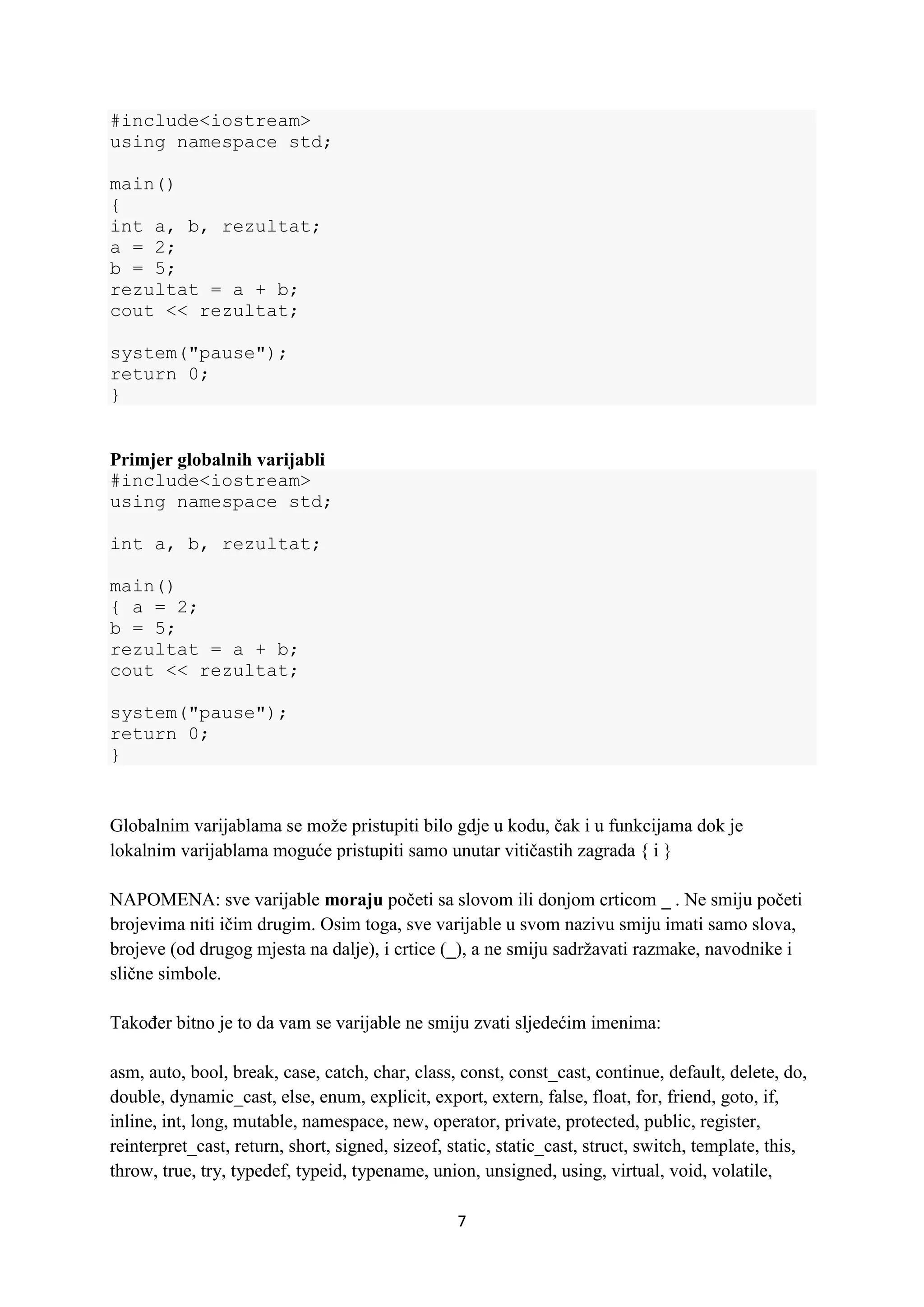 7
#include<iostream>
using namespace std;
main()
{
int a, b, rezultat;
a = 2;
b = 5;
rezultat = a + b;
cout << rezultat;
system("pause");
return 0;
}
Primjer globalnih varijabli
#include<iostream>
using namespace std;
int a, b, rezultat;
main()
{ a = 2;
b = 5;
rezultat = a + b;
cout << rezultat;
system("pause");
return 0;
}
Globalnim varijablama se može pristupiti bilo gdje u kodu, čak i u funkcijama dok je
lokalnim varijablama moguće pristupiti samo unutar vitičastih zagrada { i }
NAPOMENA: sve varijable moraju početi sa slovom ili donjom crticom _ . Ne smiju početi
brojevima niti ičim drugim. Osim toga, sve varijable u svom nazivu smiju imati samo slova,
brojeve (od drugog mjesta na dalje), i crtice (_), a ne smiju sadržavati razmake, navodnike i
slične simbole.
Također bitno je to da vam se varijable ne smiju zvati sljedećim imenima:
asm, auto, bool, break, case, catch, char, class, const, const_cast, continue, default, delete, do,
double, dynamic_cast, else, enum, explicit, export, extern, false, float, for, friend, goto, if,
inline, int, long, mutable, namespace, new, operator, private, protected, public, register,
reinterpret_cast, return, short, signed, sizeof, static, static_cast, struct, switch, template, this,
throw, true, try, typedef, typeid, typename, union, unsigned, using, virtual, void, volatile,
 