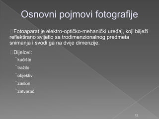 Osnovni pojmovi fotografije
Fotoaparat je elektro-optičko-mehanički ureĎaj, koji biljeţi
reflektirano svijetlo sa trodimenzionalnog predmeta
snimanja i svodi ga na dvije dimenzije.
Dijelovi:
kućište
traţilo
objektiv
zaslon
zatvarač
12
 
