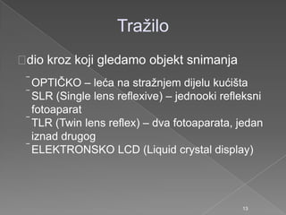 Traţilo
dio kroz koji gledamo objekt snimanja
OPTIČKO – leća na straţnjem dijelu kućišta
SLR (Single lens reflexive) – jednooki refleksni
fotoaparat
TLR (Twin lens reflex) – dva fotoaparata, jedan
iznad drugog
ELEKTRONSKO LCD (Liquid crystal display)
13
 