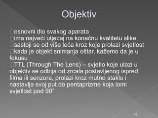 Objektiv
osnovni dio svakog aparata
ima najveći utjecaj na konačnu kvalitetu slike
sastoji se od više leća kroz koje prolazi svjetlost
kada je objekt snimanja oštar, kaţemo da je u
fokusu
TTL (Through The Lens) – svjetlo koje ulazi u
objektiv se odbija od zrcala postavljenog ispred
filma ili senzora, prolazi kroz mutno staklo i
nastavlja svoj put do pentaprizme koja lomi
svjetlost pod 90°
16
 