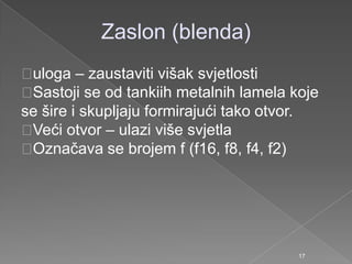 Zaslon (blenda)
uloga – zaustaviti višak svjetlosti
Sastoji se od tankiih metalnih lamela koje
se šire i skupljaju formirajući tako otvor.
Veći otvor – ulazi više svjetla
Označava se brojem f (f16, f8, f4, f2)
17
 