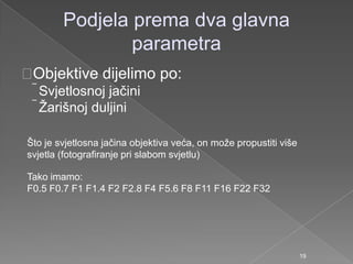 Podjela prema dva glavna
parametra
Objektive dijelimo po:
Svjetlosnoj jačini
Ţarišnoj duljini
Što je svjetlosna jačina objektiva veća, on moţe propustiti više
svjetla (fotografiranje pri slabom svjetlu)
Tako imamo:
F0.5 F0.7 F1 F1.4 F2 F2.8 F4 F5.6 F8 F11 F16 F22 F32
19
 