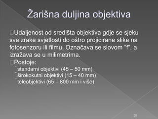 Ţarišna duljina objektiva
Udaljenost od središta objektiva gdje se sjeku
sve zrake svjetlosti do oštro projicirane slike na
fotosenzoru ili filmu. Označava se slovom ”f”, a
izraţava se u milimetrima.
Postoje:
standarni objektivi (45 – 50 mm)
širokokutni objektivi (15 – 40 mm)
teleobjektivi (65 – 800 mm i više)
20
 