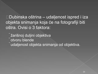 Dubinska oštrina – udaljenost ispred i iza
objekta snimanja koja će na fotografiji biti
oštra. Ovisi o 3 faktora:
ţarišnoj duljini objektiva
otvoru blende
udaljenost objekta snimanja od objektiva.
23
 