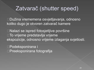 Zatvarač (shutter speed)
Duţina vrememena osvjetljavanja, odnosno
koliko dugo je otvoren zatvarač kamere
Nalazi se ispred fotosjetljive površine
To vrijeme predstavlja vrijeme
ekspozicije, odnosno vrijeme izlaganja svjetlosti.
Podeksponirana i
Preeksponirana fotografija
24
 