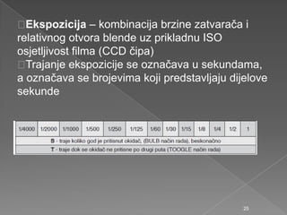 Ekspozicija – kombinacija brzine zatvarača i
relativnog otvora blende uz prikladnu ISO
osjetljivost filma (CCD čipa)
Trajanje ekspozicije se označava u sekundama,
a označava se brojevima koji predstavljaju dijelove
sekunde
25
 