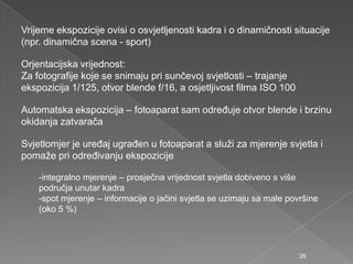 Vrijeme ekspozicije ovisi o osvjetljenosti kadra i o dinamičnosti situacije
(npr. dinamična scena - sport)
Orjentacijska vrijednost:
Za fotografije koje se snimaju pri sunčevoj svjetlosti – trajanje
ekspozicija 1/125, otvor blende f/16, a osjetljivost filma ISO 100
Automatska ekspozicija – fotoaparat sam odreĎuje otvor blende i brzinu
okidanja zatvarača
Svjetlomjer je ureĎaj ugraĎen u fotoaparat a sluţi za mjerenje svjetla i
pomaţe pri odreĎivanju ekspozicije
-integralno mjerenje – prosječna vrijednost svjetla dobiveno s više
područja unutar kadra
-spot mjerenje – informacije o jačini svjetla se uzimaju sa male površine
(oko 5 %)
26
 