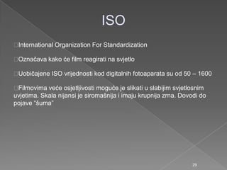 ISO
International Organization For Standardization
Označava kako će film reagirati na svjetlo
Uobičajene ISO vrijednosti kod digitalnih fotoaparata su od 50 – 1600
Filmovima veće osjetljivosti moguće je slikati u slabijim svjetlosnim
uvjetima. Skala nijansi je siromašnija i imaju krupnija zrna. Dovodi do
pojave “šuma”
29
 