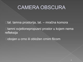 CAMERA OBSCURA
tal. tamna prostorija, lat. – mračna komora
tamni svjetlonepropusni prostor u kojem nema
refleksija
obojen u crno ili obloţen crnim filcom
3
 
