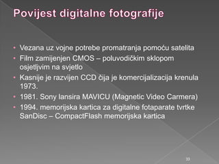 • Vezana uz vojne potrebe promatranja pomoću satelita
• Film zamijenjen CMOS – poluvodičkim sklopom
osjetljvim na svjetlo
• Kasnije je razvijen CCD čija je komercijalizacija krenula
1973.
• 1981. Sony lansira MAVICU (Magnetic Video Carmera)
• 1994. memorijska kartica za digitalne fotaparate tvrtke
SanDisc – CompactFlash memorijska kartica
33
 