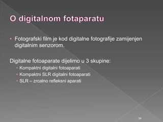 • Fotografski film je kod digitalne fotografije zamijenjen
digitalnim senzorom.
Digitalne fotoaparate dijelimo u 3 skupine:
• Kompaktni digitalni fotoaparati
• Kompaktni SLR digitalni fotoaparati
• SLR – zrcalno refleksni aparati
34
 