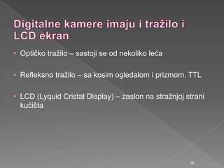 • Optičko traţilo – sastoji se od nekoliko leća
• Refleksno traţilo – sa kosim ogledalom i prizmom. TTL
• LCD (Lyquid Cristal Display) – zaslon na straţnjoj strani
kućišta
36
 
